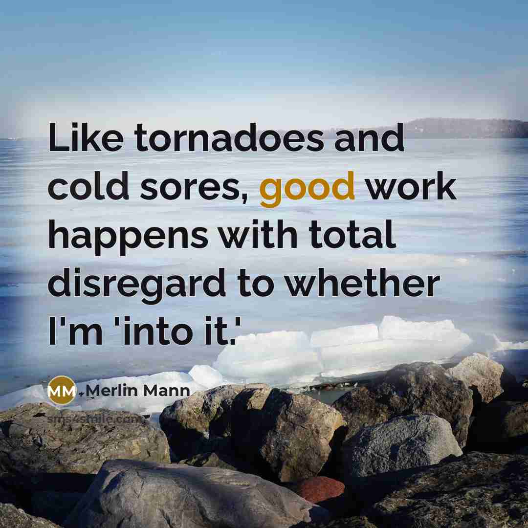 “Like tornadoes and cold sores, good work happens with total disregard to whether I'm 'into it.'” quote by Merlin Mann