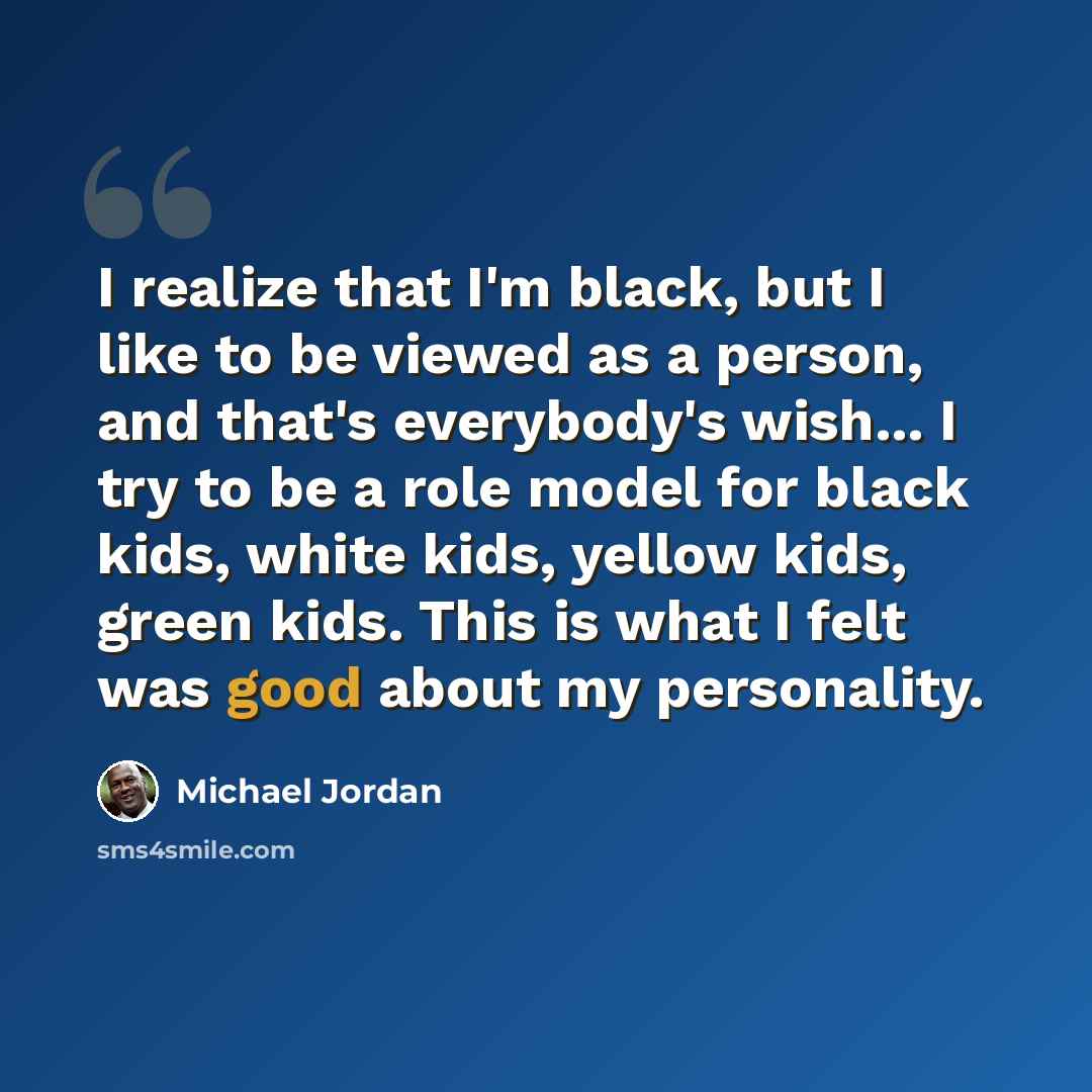 “I realize that I'm black, but I like to be viewed as a person, and that's everybody's wish... I try to be a role model for black kids, white kids, yellow kids, green kids. This is what I felt was good about my personality.” quote by Michael Jordan