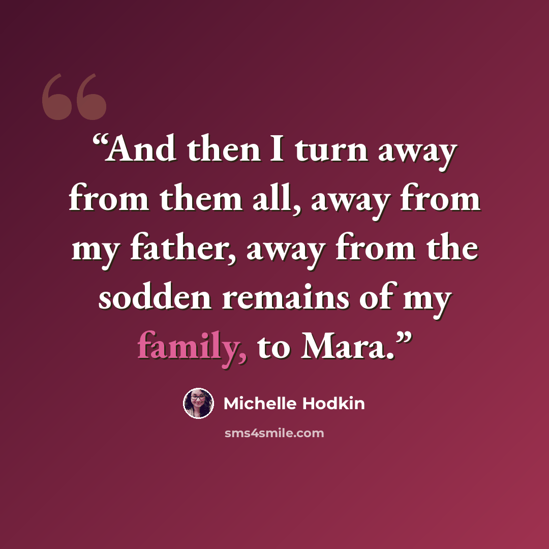 “And then I turn away from them all, away from my father, away from the sodden remains of my family, to Mara.” quote by Michelle Hodkin