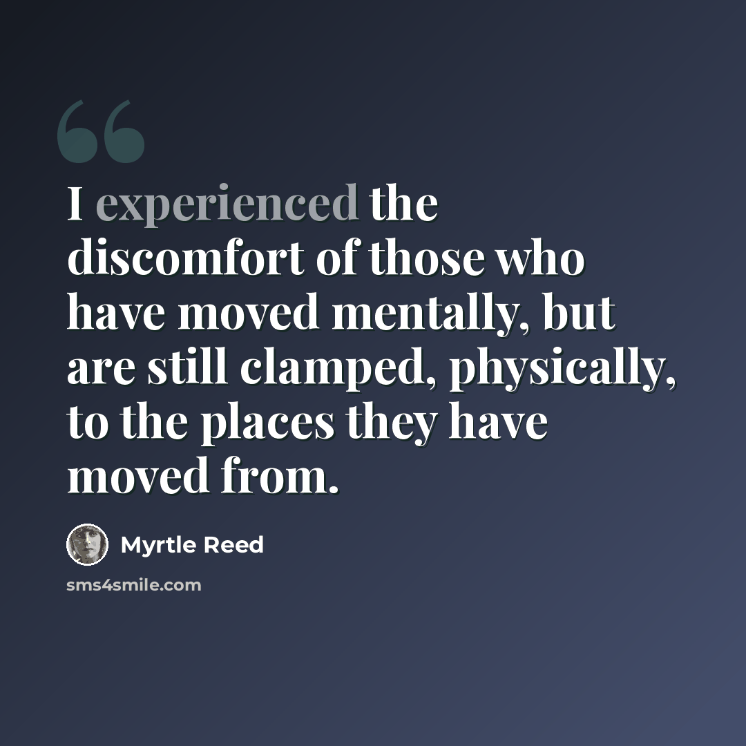 “I experienced the discomfort of those who have moved mentally, but are still clamped, physically, to the places they have moved from.” quote by Myrtle Reed