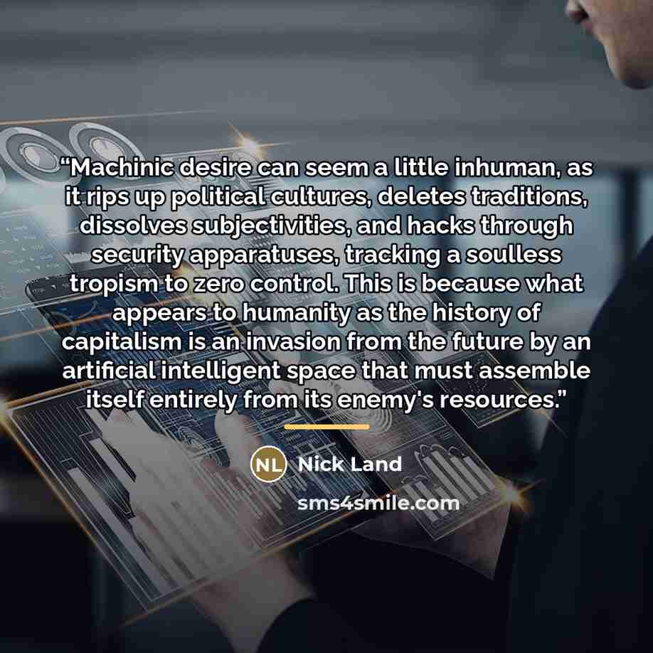 “Machinic desire can seem a little inhuman, as it rips up political cultures, deletes traditions, dissolves subjectivities, and hacks through security apparatuses, tracking a soulless tropism to zero control. This is because what appears to humanity as the history of capitalism is an invasion from…” quote by Nick Land