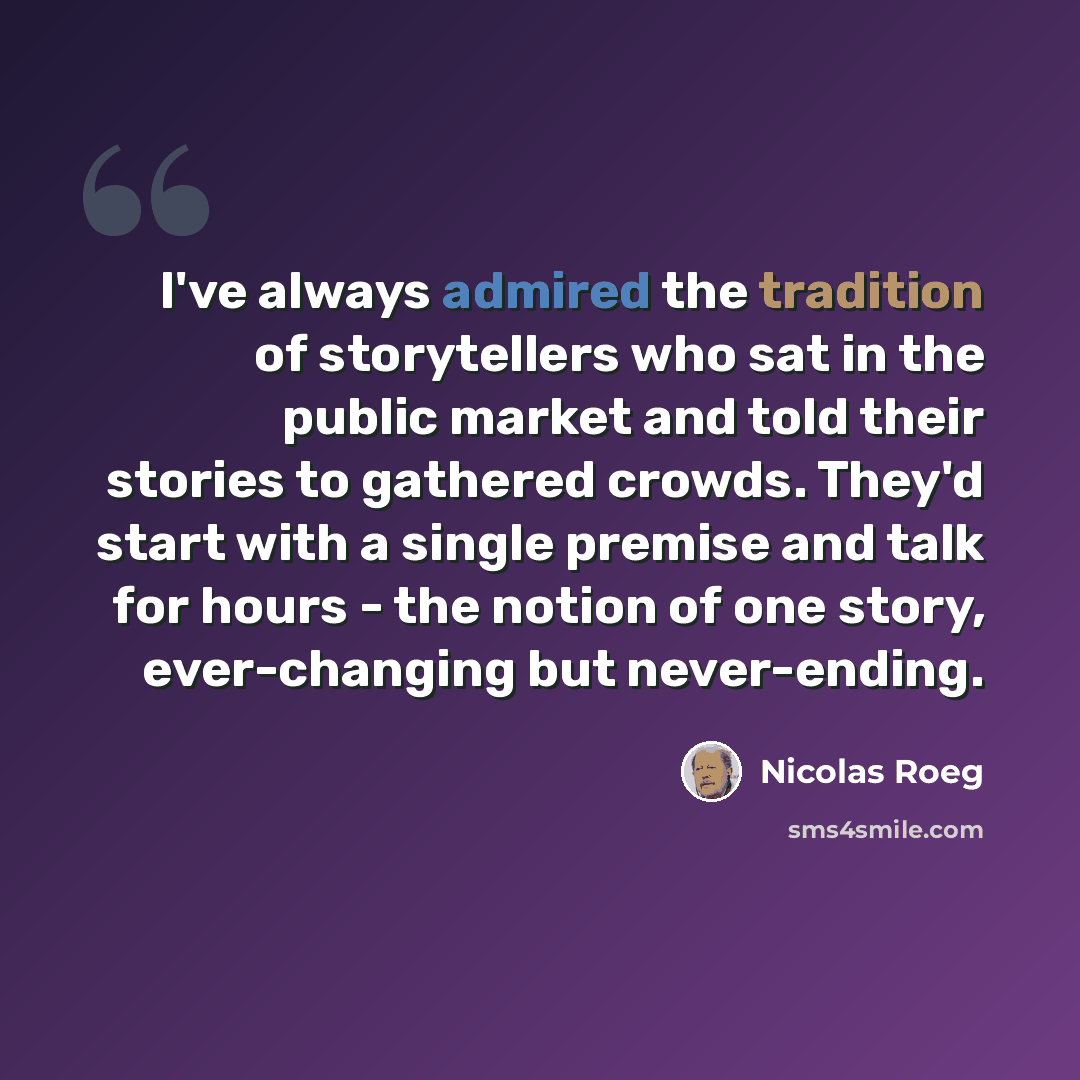 “I've always admired the tradition of storytellers who sat in the public market and told their stories to gathered crowds. They'd start with a single premise and talk for hours - the notion of one story, ever-changing but never-ending.” quote by Nicolas Roeg
