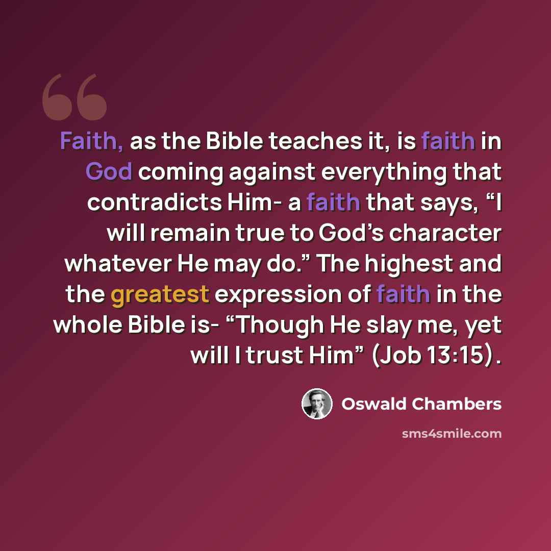“Faith, as the Bible teaches it, is faith in God coming against everything that contradicts Him- a faith that says, “I will remain true to God’s character whatever He may do.” The highest and the greatest expression of faith in the whole Bible is- “Though He slay me, yet will I trust Him” (Job…” quote by Oswald Chambers
