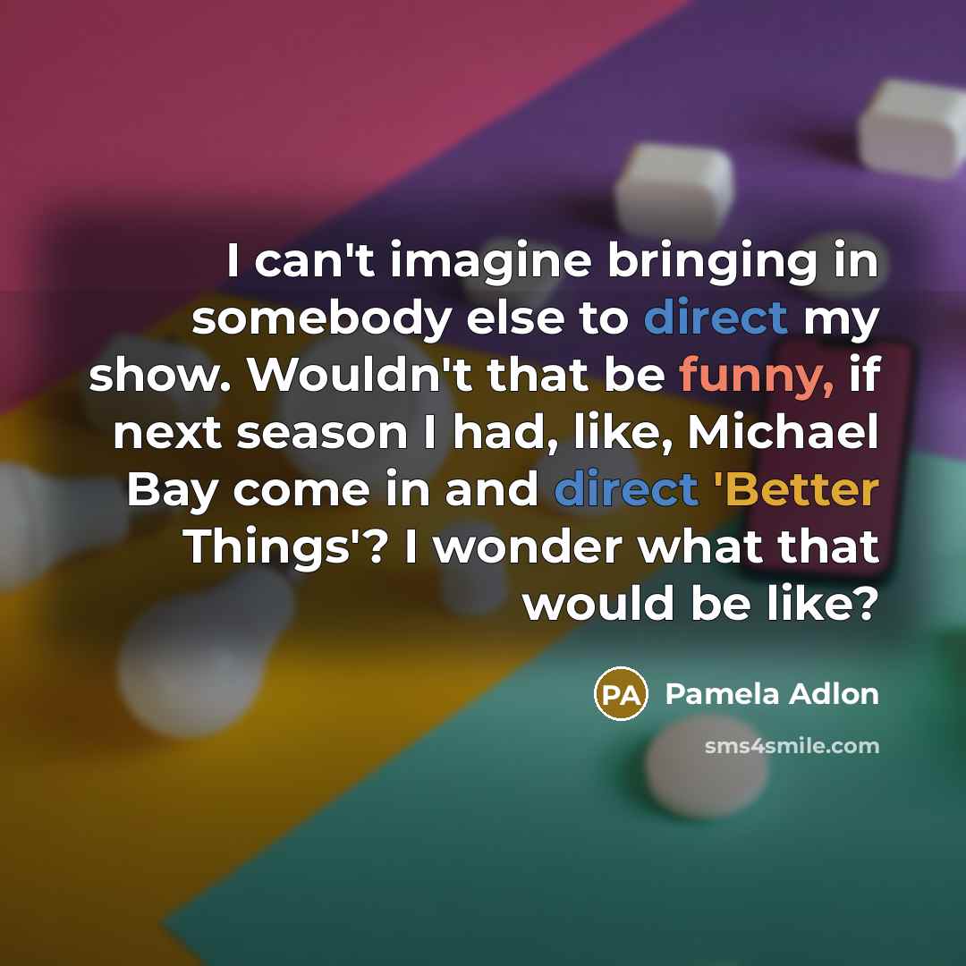 “I can't imagine bringing in somebody else to direct my show. Wouldn't that be funny, if next season I had, like, Michael Bay come in and direct 'Better Things'? I wonder what that would be like?” quote by Pamela Adlon