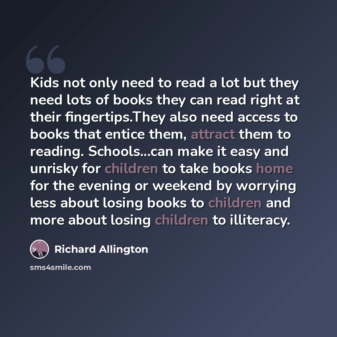 “Kids not only need to read a lot but they need lots of books they can read right at their fingertips.They also need access to books that entice them, attract them to reading. Schools...can make it easy and unrisky for children to take books home for the evening or weekend by worrying less about…” quote by Richard Allington