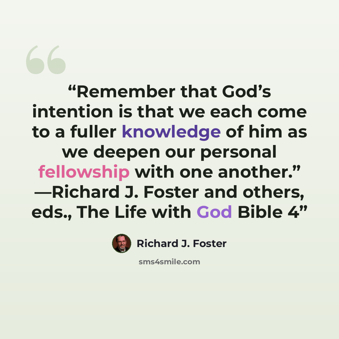“Remember that God’s intention is that we each come to a fuller knowledge of him as we deepen our personal fellowship with one another.” —Richard J. Foster and others, eds., The Life with God Bible 4” quote by Richard J. Foster
