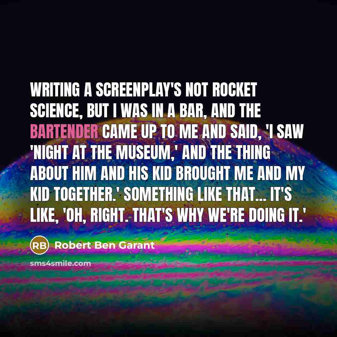 “Writing a screenplay's not rocket science, but I was in a bar, and the bartender came up to me and said, 'I saw 'Night at the Museum,' and the thing about him and his kid brought me and my kid together.' Something like that... it's like, 'Oh, right. That's why we're doing it.'” quote by Robert Ben Garant