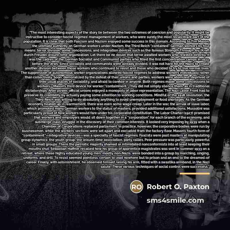 “The most interesting aspects of the story lie between the two extremes of coercion and popularity. It might be instructive to consider fascist regimes’ management of workers, who were surely the most recalcitrant part of the population. It is clear that both Fascism and Nazism enjoyed some success…” quote by Robert O. Paxton