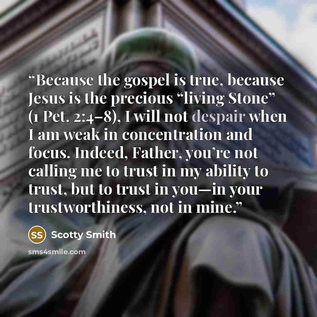 “Because the gospel is true, because Jesus is the precious “living Stone” (1 Pet. 2:4–8), I will not despair when I am weak in concentration and focus. Indeed, Father, you’re not calling me to trust in my ability to trust, but to trust in you—in your trustworthiness, not in mine.” quote by Scotty Smith