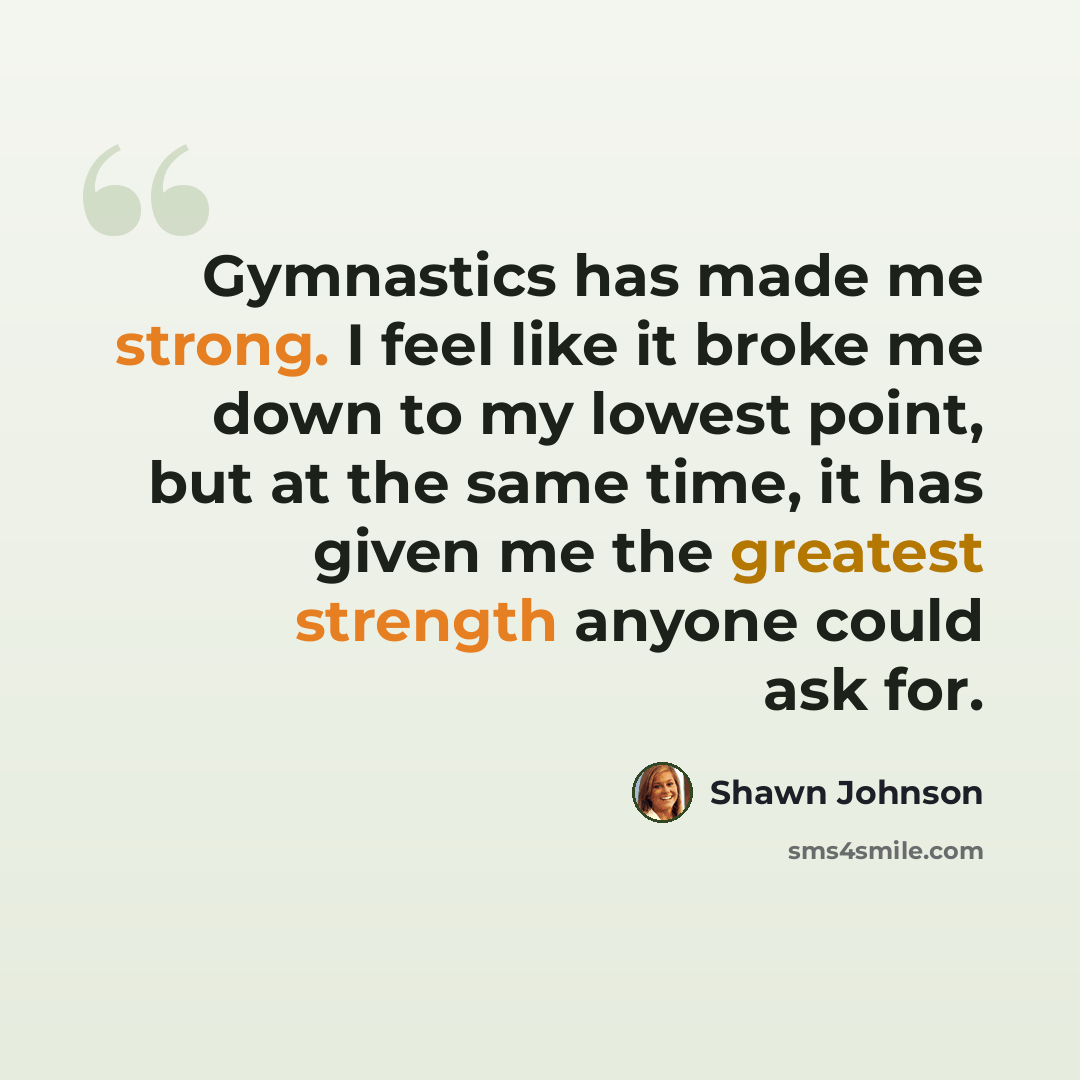 “Gymnastics has made me strong. I feel like it broke me down to my lowest point, but at the same time, it has given me the greatest strength anyone could ask for.” quote by Shawn Johnson