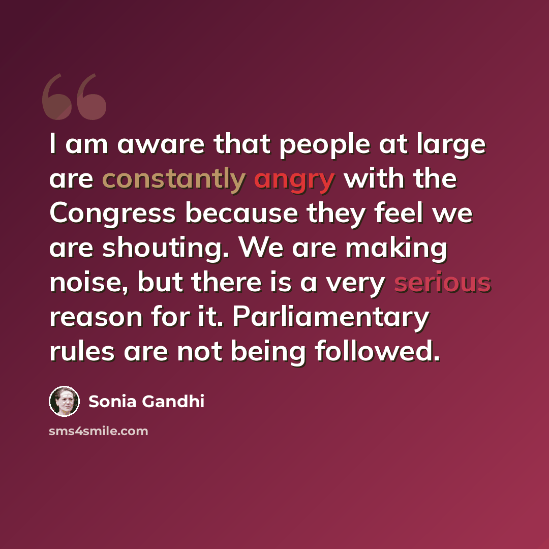 “I am aware that people at large are constantly angry with the Congress because they feel we are shouting. We are making noise, but there is a very serious reason for it. Parliamentary rules are not being followed.” quote by Sonia Gandhi