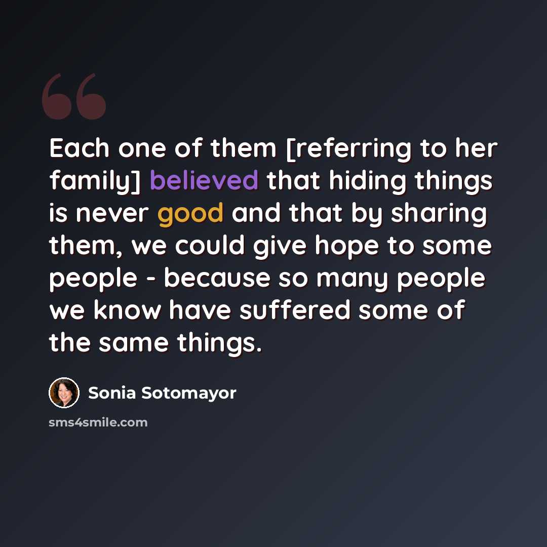 “Each one of them [referring to her family] believed that hiding things is never good and that by sharing them, we could give hope to some people - because so many people we know have suffered some of the same things.” quote by Sonia Sotomayor