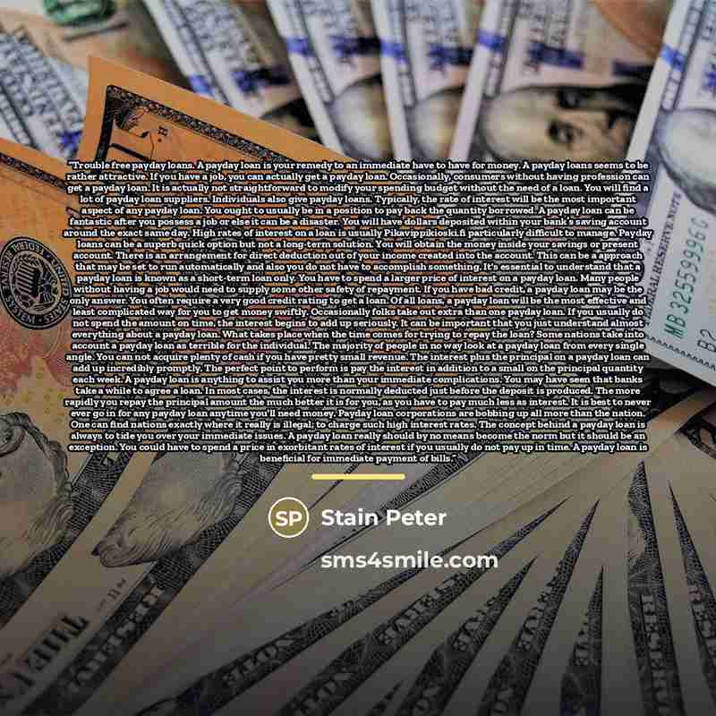“Trouble free payday loans. A payday loan is your remedy to an immediate have to have for money. A payday loans seems to be rather attractive. If you have a job, you can actually get a payday loan. Occasionally, consumers without having profession can get a payday loan. It is actually not…” quote by Stain Peter
