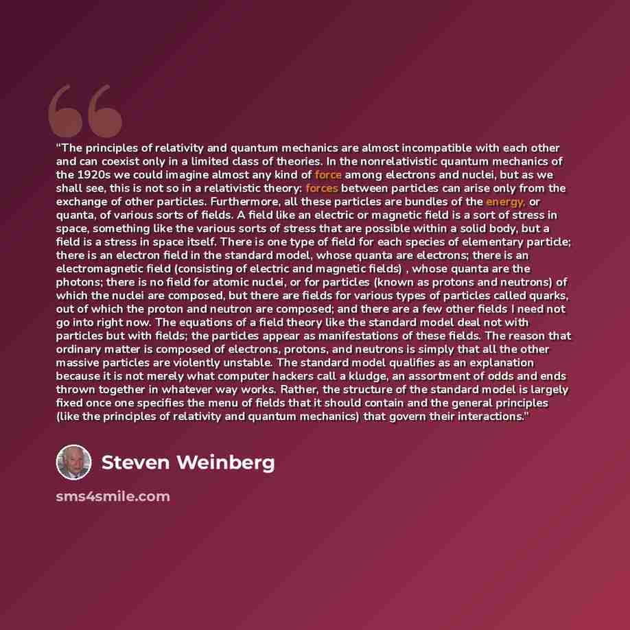 “The principles of relativity and quantum mechanics are almost incompatible with each other and can coexist only in a limited class of theories. In the nonrelativistic quantum mechanics of the 1920s we could imagine almost any kind of force among electrons and nuclei, but as we shall see, this is…” quote by Steven Weinberg