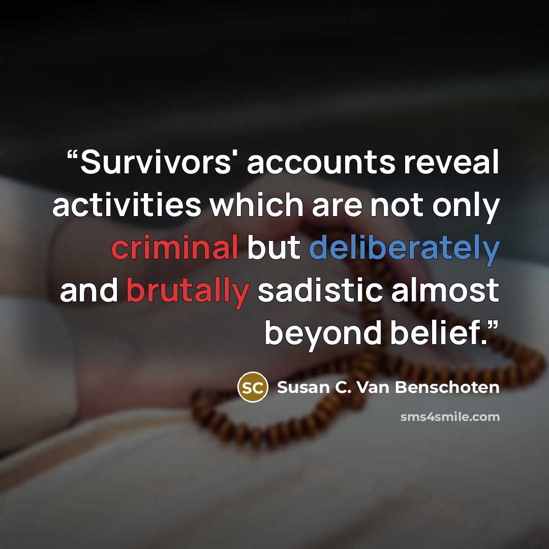 “Survivors' accounts reveal activities which are not only criminal but deliberately and brutally sadistic almost beyond belief.” quote by Susan C. Van Benschoten