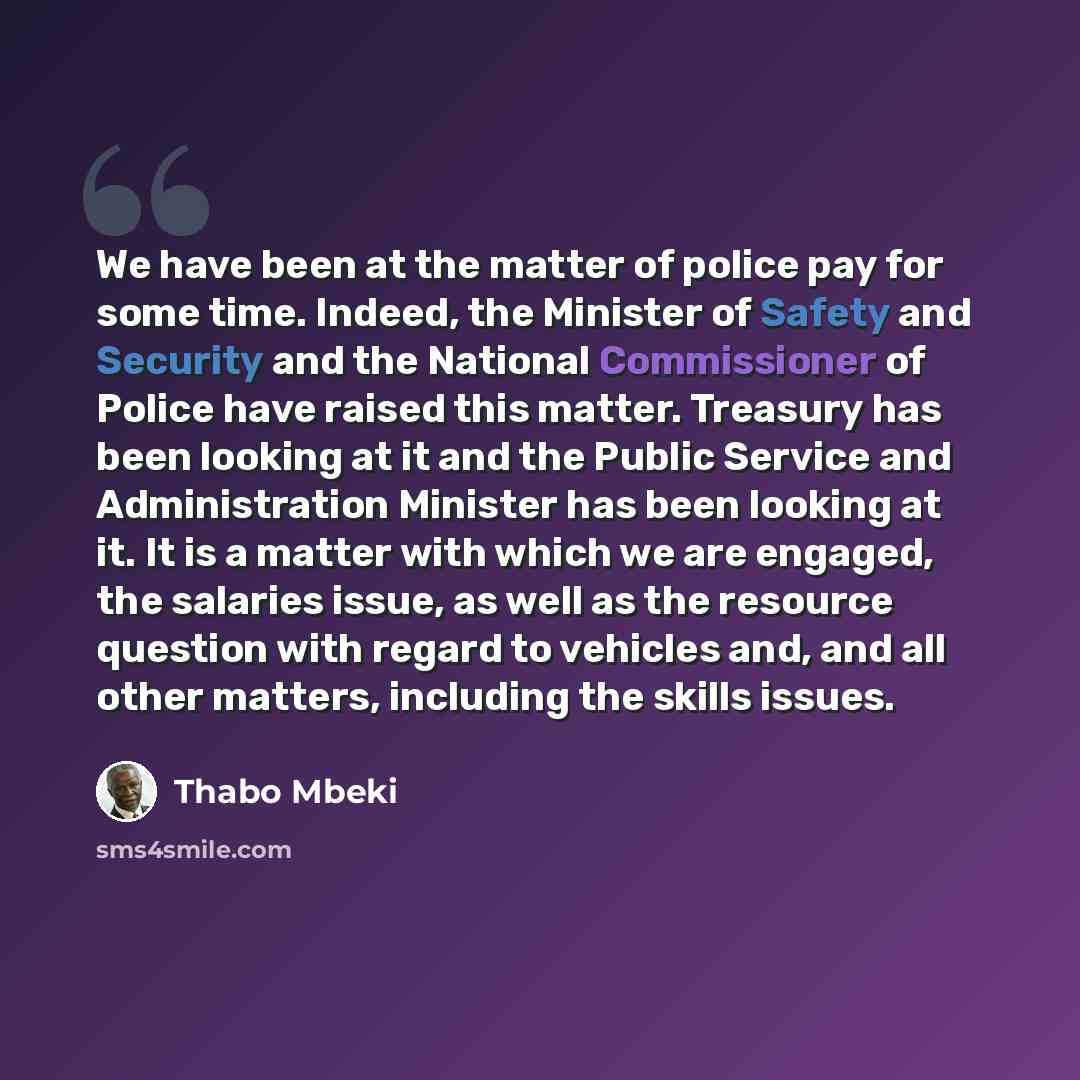 “We have been at the matter of police pay for some time. Indeed, the Minister of Safety and Security and the National Commissioner of Police have raised this matter. Treasury has been looking at it and the Public Service and Administration Minister has been looking at it. It is a matter with which…” quote by Thabo Mbeki