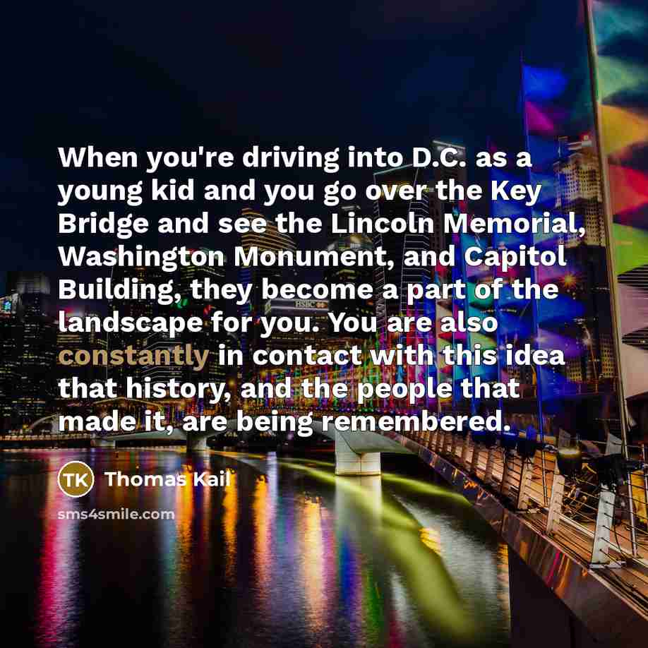 “When you're driving into D.C. as a young kid and you go over the Key Bridge and see the Lincoln Memorial, Washington Monument, and Capitol Building, they become a part of the landscape for you. You are also constantly in contact with this idea that history, and the people that made it, are being…” quote by Thomas Kail