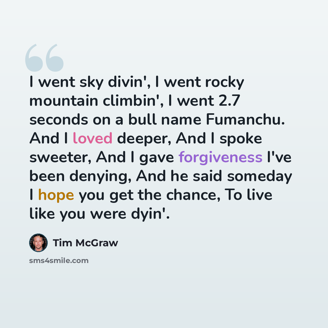 “I went sky divin', I went rocky mountain climbin', I went 2.7 seconds on a bull name Fumanchu. And I loved deeper, And I spoke sweeter, And I gave forgiveness I've been denying, And he said someday I hope you get the chance, To live like you were dyin'.” quote by Tim McGraw