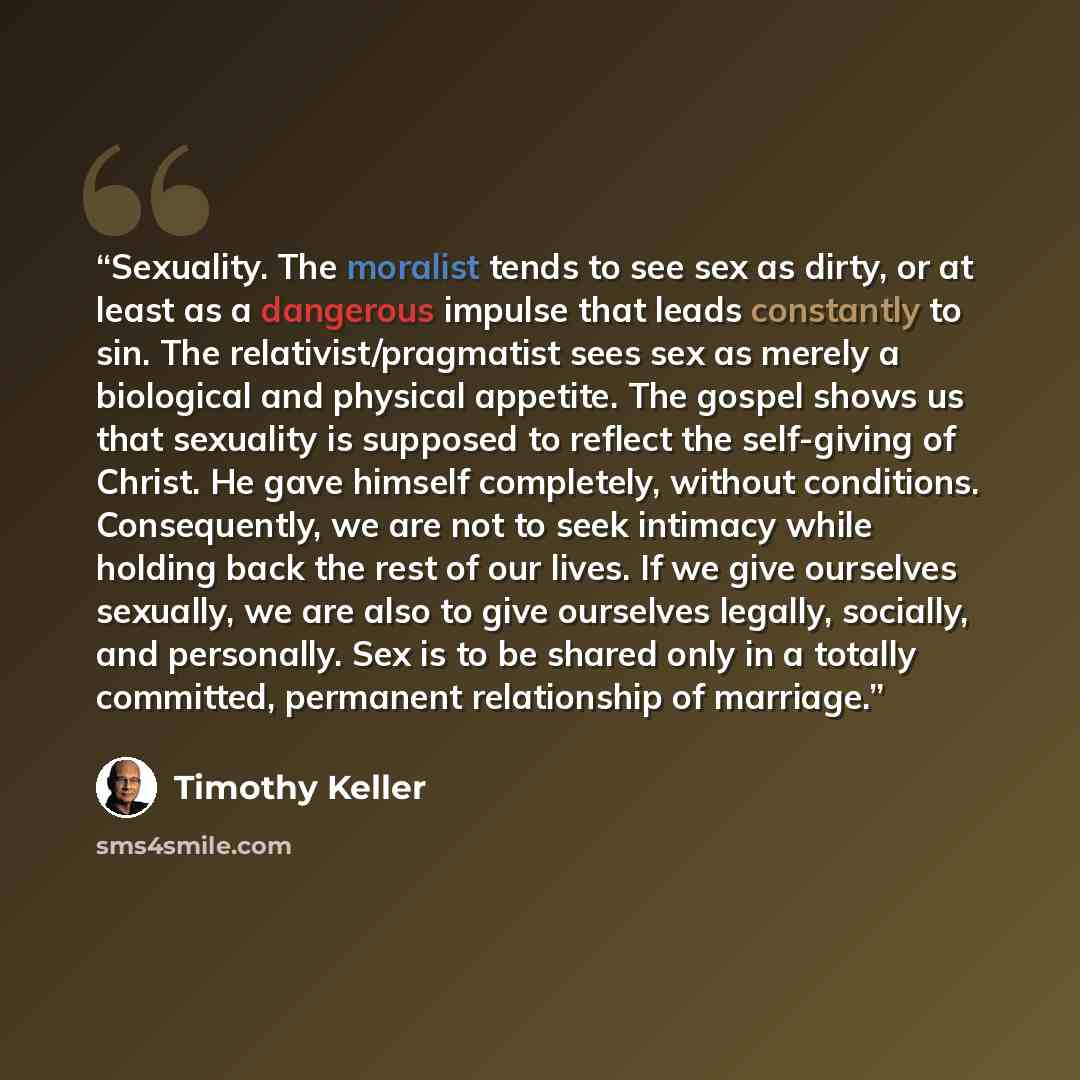“Sexuality. The moralist tends to see sex as dirty, or at least as a dangerous impulse that leads constantly to sin. The relativist/pragmatist sees sex as merely a biological and physical appetite. The gospel shows us that sexuality is supposed to reflect the self-giving of Christ. He gave himself…” quote by Timothy Keller