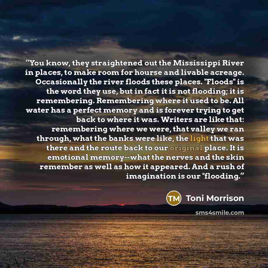 “You know, they straightened out the Mississippi River in places, to make room for hourse and livable acreage. Occasionally the river floods these places. "Floods" is the word they use, but in fact it is not flooding; it is remembering. Remembering where it used to be. All water has a perfect…” quote by Toni Morrison