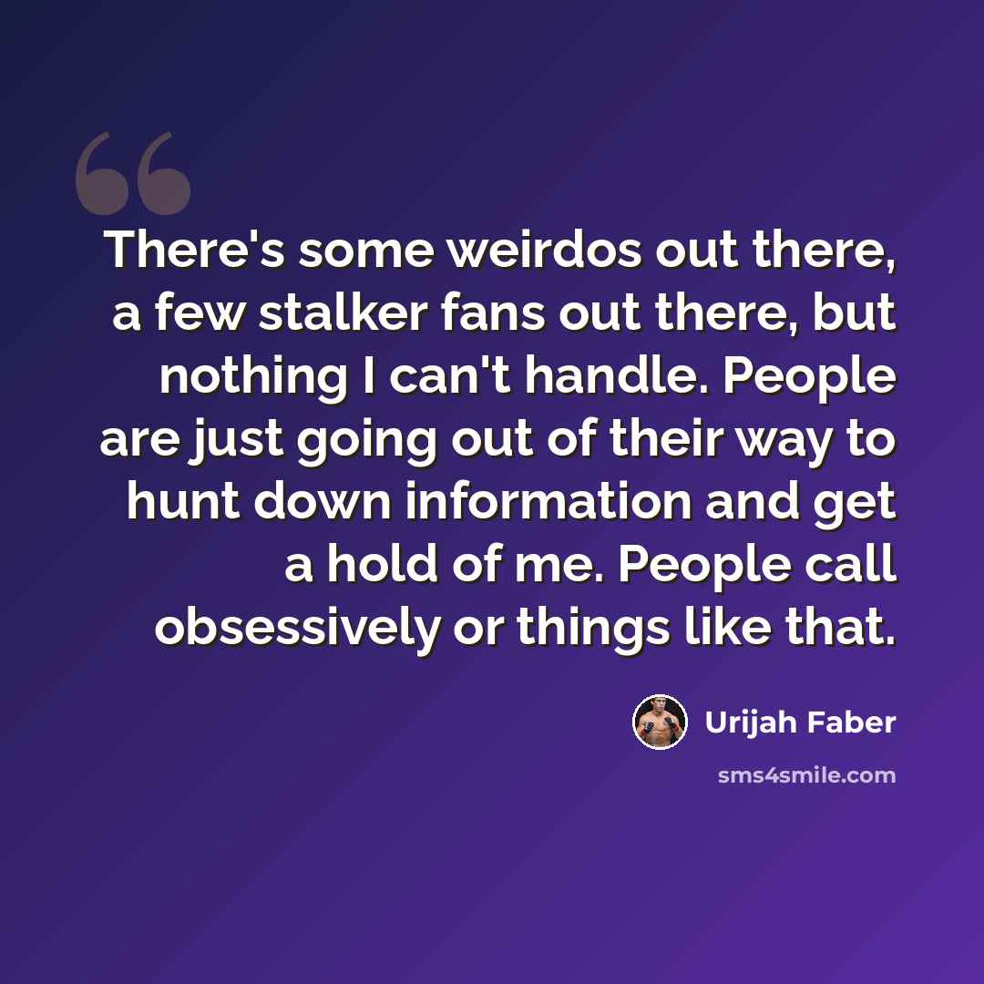 “There's some weirdos out there, a few stalker fans out there, but nothing I can't handle. People are just going out of their way to hunt down information and get a hold of me. People call obsessively or things like that.” quote by Urijah Faber