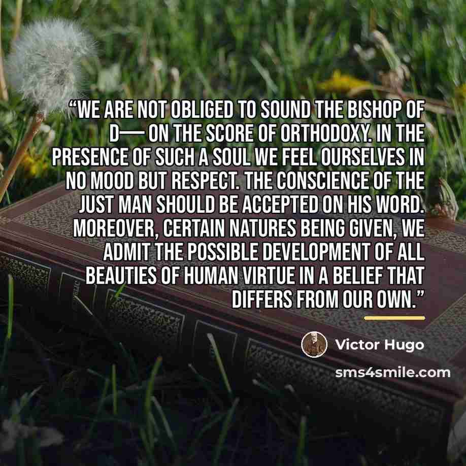 “We are not obliged to sound the Bishop of D—— on the score of orthodoxy. In the presence of such a soul we feel ourselves in no mood but respect. The conscience of the just man should be accepted on his word. Moreover, certain natures being given, we admit the possible development of all beauties…” quote by Victor Hugo