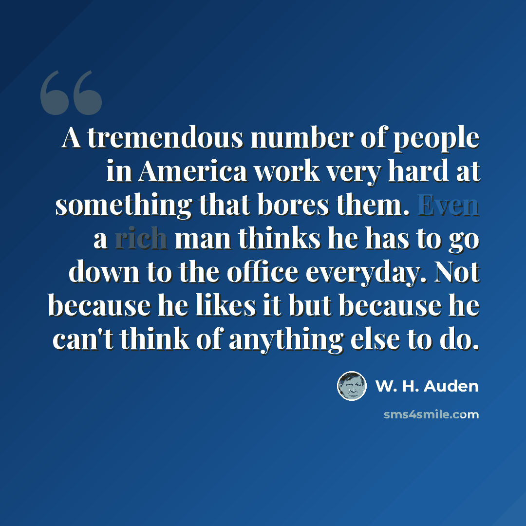 “A tremendous number of people in America work very hard at something that bores them. Even a rich man thinks he has to go down to the office everyday. Not because he likes it but because he can't think of anything else to do.” quote by W. H. Auden