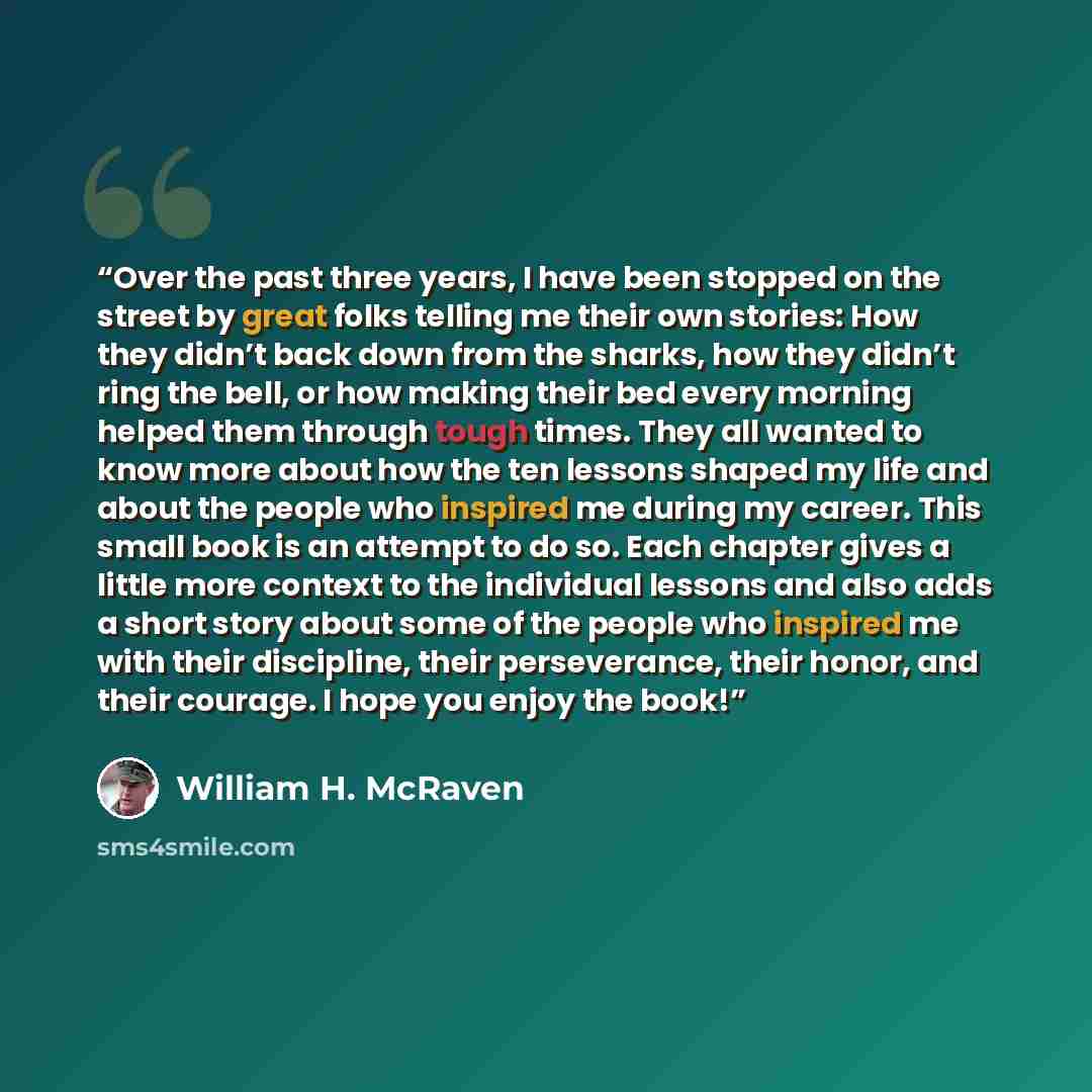 “Over the past three years, I have been stopped on the street by great folks telling me their own stories: How they didn’t back down from the sharks, how they didn’t ring the bell, or how making their bed every morning helped them through tough times. They all wanted to know more about how the ten…” quote by William H. McRaven