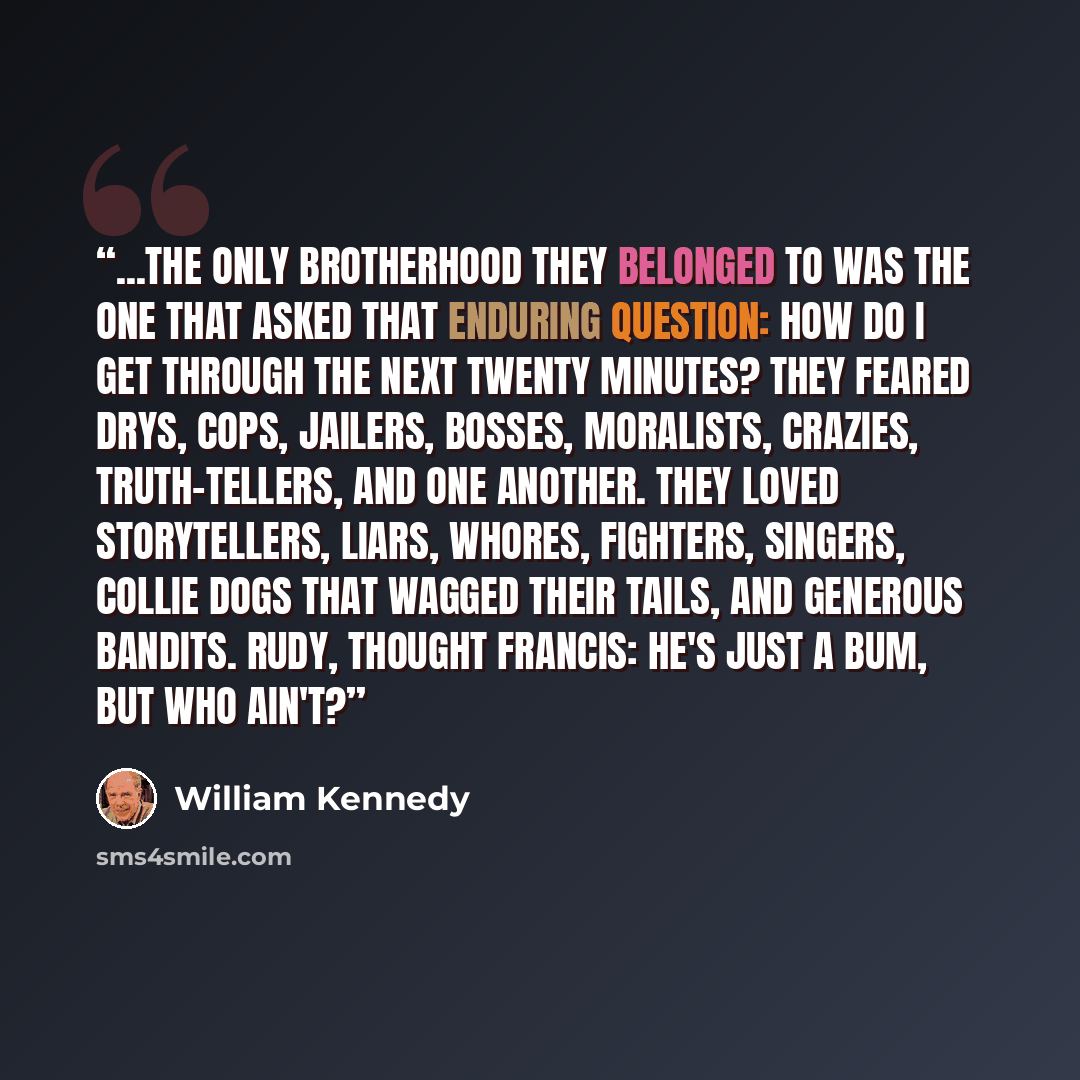 “...the only brotherhood they belonged to was the one that asked that enduring question: How do I get through the next twenty minutes? They feared drys, cops, jailers, bosses, moralists, crazies, truth-tellers, and one another. they loved storytellers, liars, whores, fighters, singers, collie dogs…” quote by William Kennedy