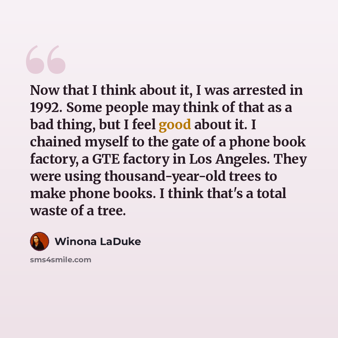 “Now that I think about it, I was arrested in 1992. Some people may think of that as a bad thing, but I feel good about it. I chained myself to the gate of a phone book factory, a GTE factory in Los Angeles. They were using thousand-year-old trees to make phone books. I think that's a total waste…” quote by Winona LaDuke
