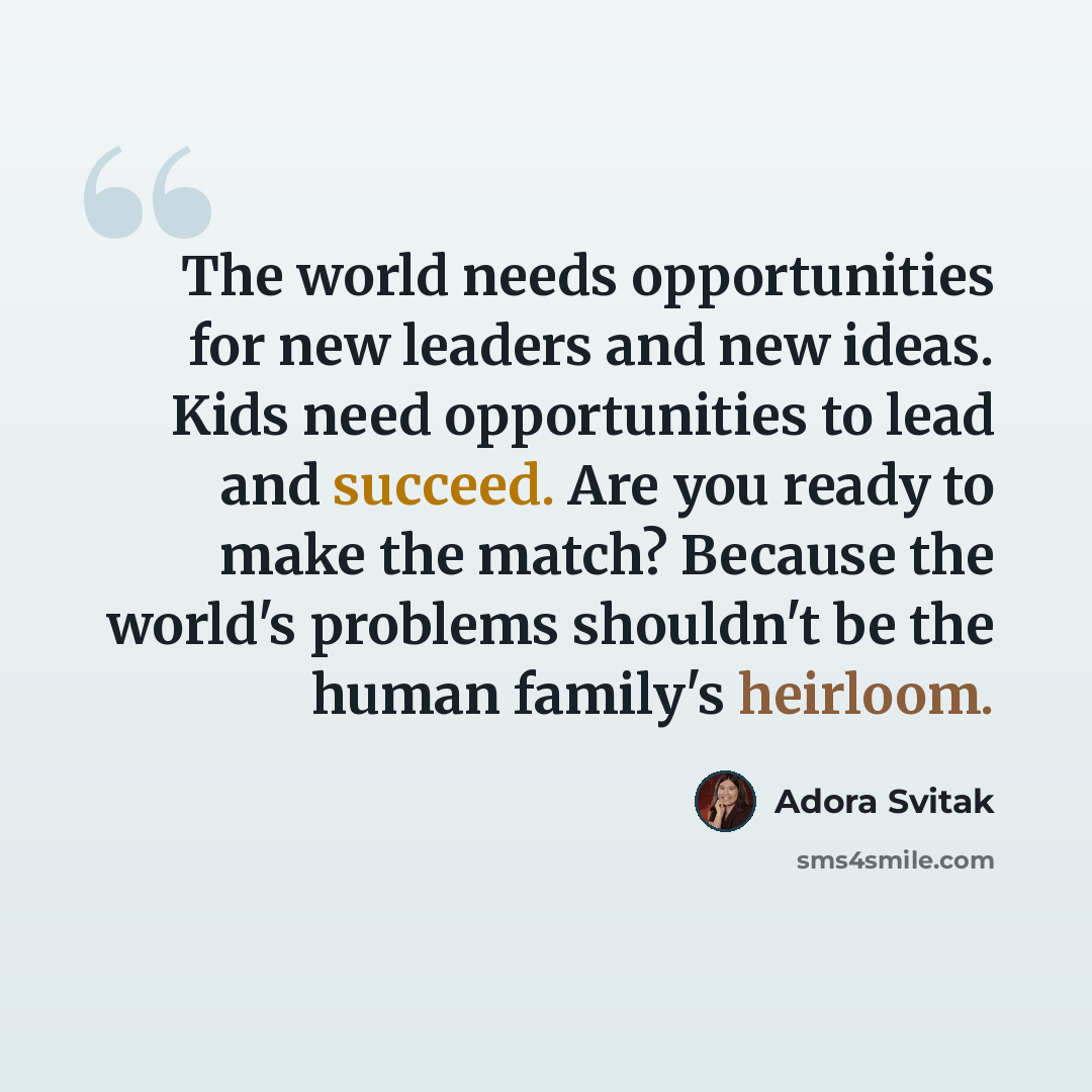 “The world needs opportunities for new leaders and new ideas. Kids need opportunities to lead and succeed. Are you ready to make the match? Because the world's problems shouldn't be the human family's heirloom.” quote by Adora Svitak