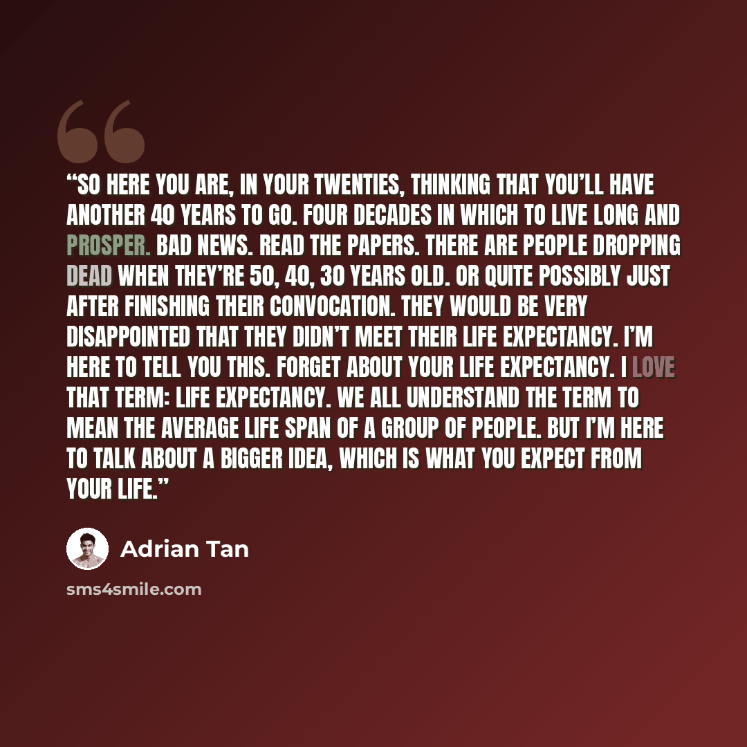 “So here you are, in your twenties, thinking that you’ll have another 40 years to go. Four decades in which to live long and prosper. Bad news. Read the papers. There are people dropping dead when they’re 50, 40, 30 years old. Or quite possibly just after finishing their convocation. They would be…” quote by Adrian Tan
