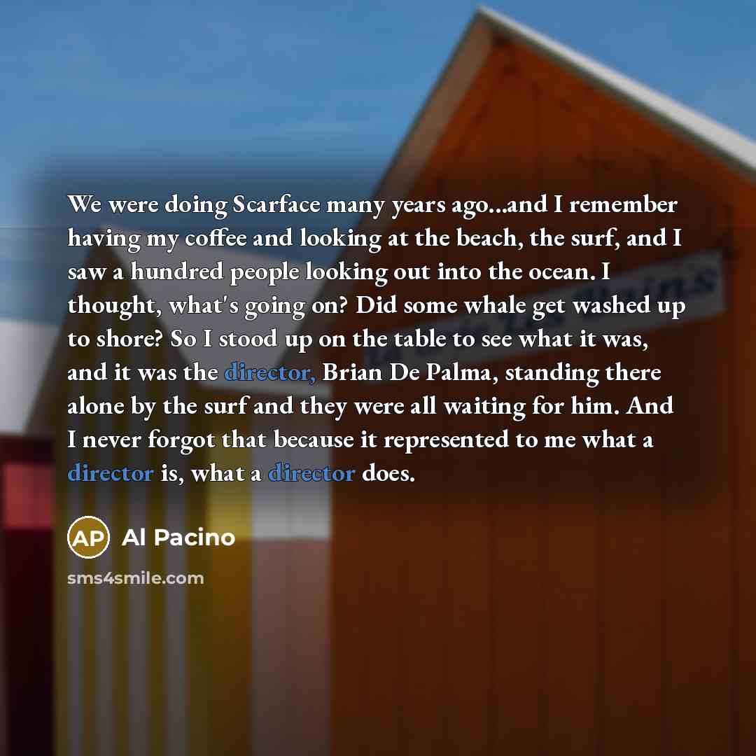 “We were doing Scarface many years ago...and I remember having my coffee and looking at the beach, the surf, and I saw a hundred people looking out into the ocean. I thought, what's going on? Did some whale get washed up to shore? So I stood up on the table to see what it was, and it was the…” quote by Al Pacino