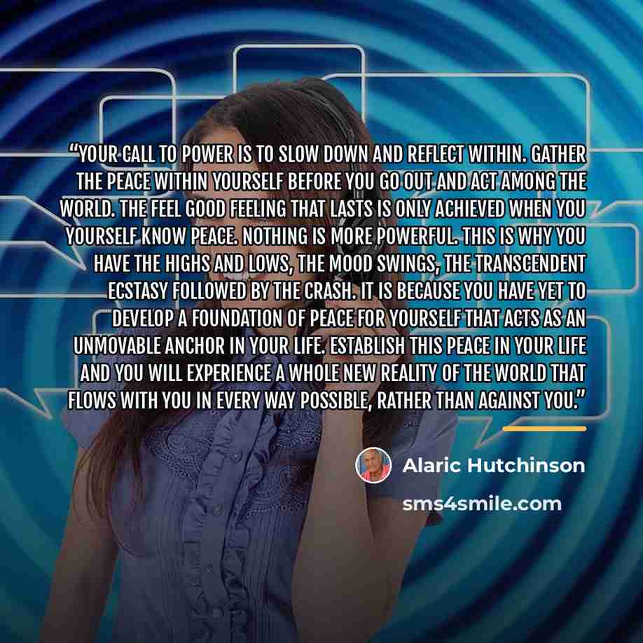 “Your call to power is to slow down and reflect within. Gather the peace within yourself before you go out and act among the world. The feel good feeling that lasts is only achieved when you yourself know peace. Nothing is more powerful. This is why you have the highs and lows, the mood swings, the…” quote by Alaric Hutchinson
