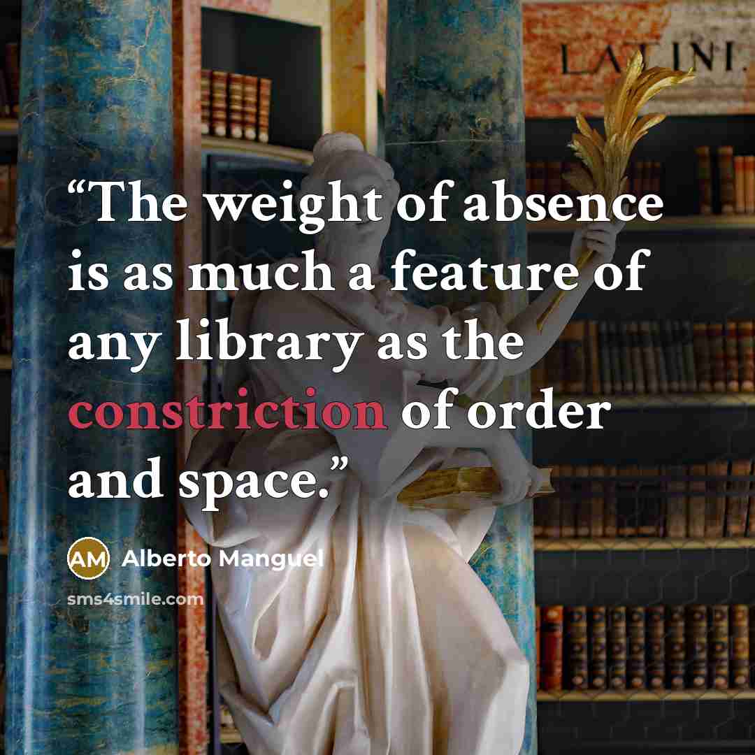 “The weight of absence is as much a feature of any library as the constriction of order and space.” quote by Alberto Manguel