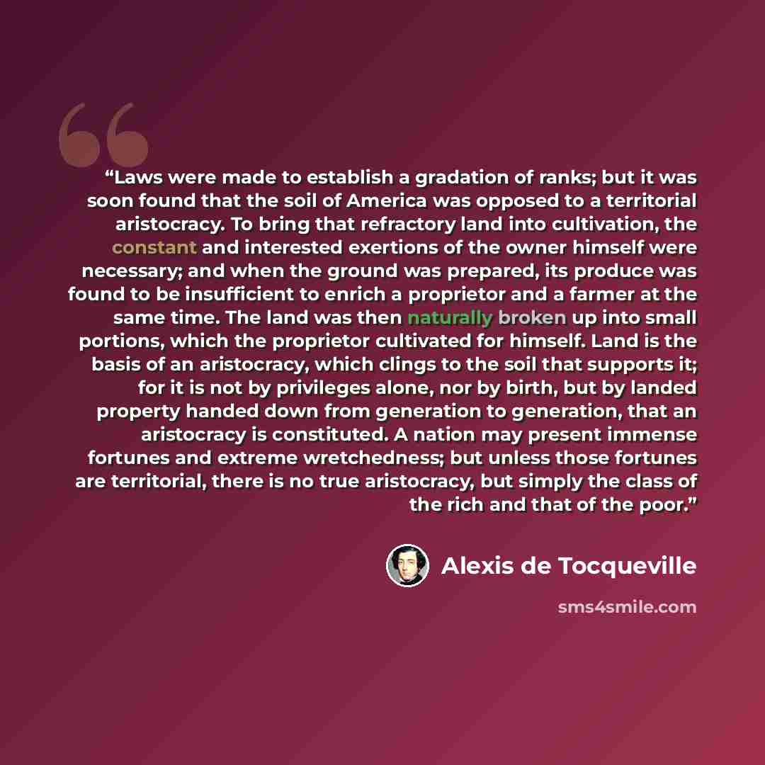“Laws were made to establish a gradation of ranks; but it was soon found that the soil of America was opposed to a territorial aristocracy. To bring that refractory land into cultivation, the constant and interested exertions of the owner himself were necessary; and when the ground was prepared…” quote by Alexis de Tocqueville