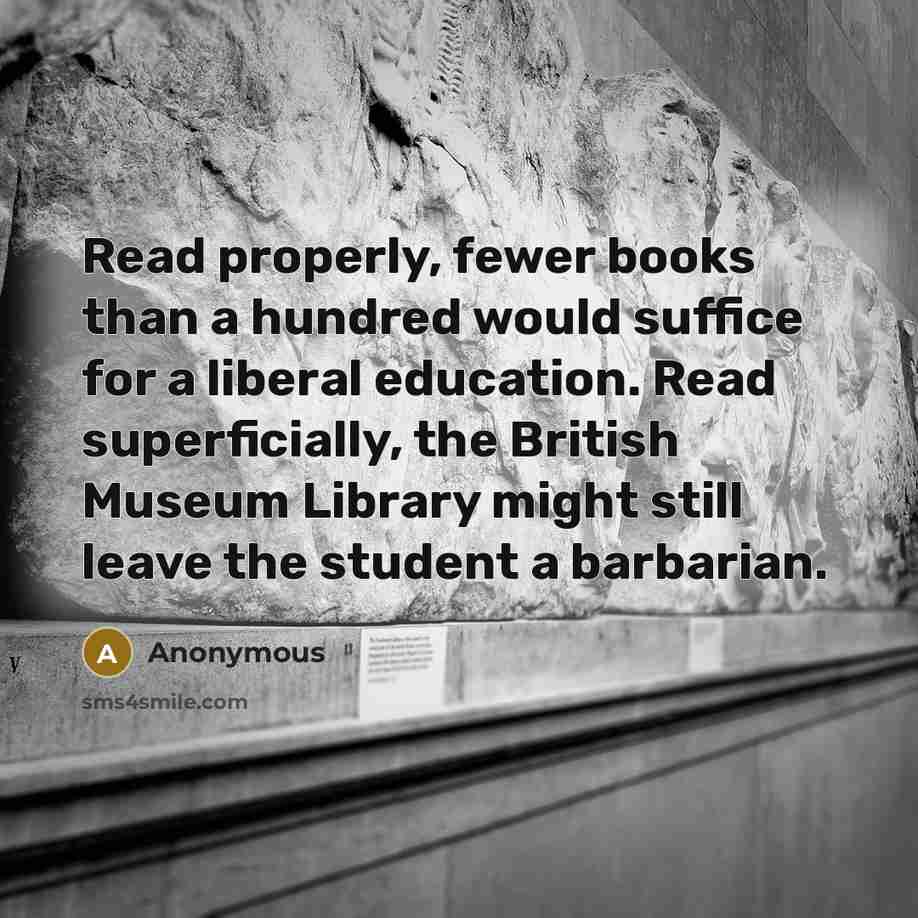 “Read properly, fewer books than a hundred would suffice for a liberal education. Read superficially, the British Museum Library might still leave the student a barbarian.” quote by Anonymous