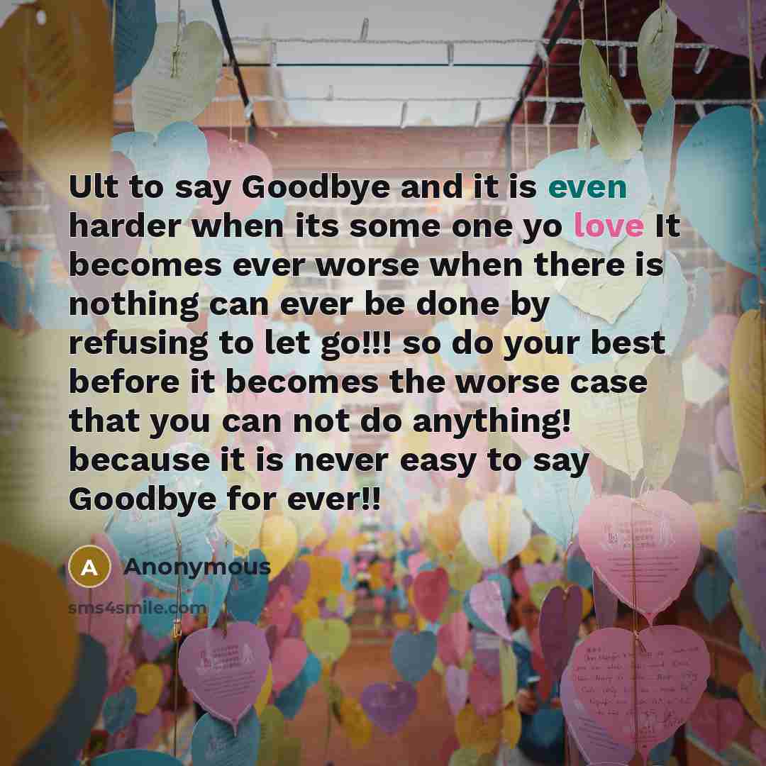 “Ult to say Goodbye and it is even harder when its some one yo love It becomes ever worse when there is nothing can ever be done by refusing to let go!!! so do your best before it becomes the worse case that you can not do anything! because it is never easy to say Goodbye for ever!!” quote by Anonymous