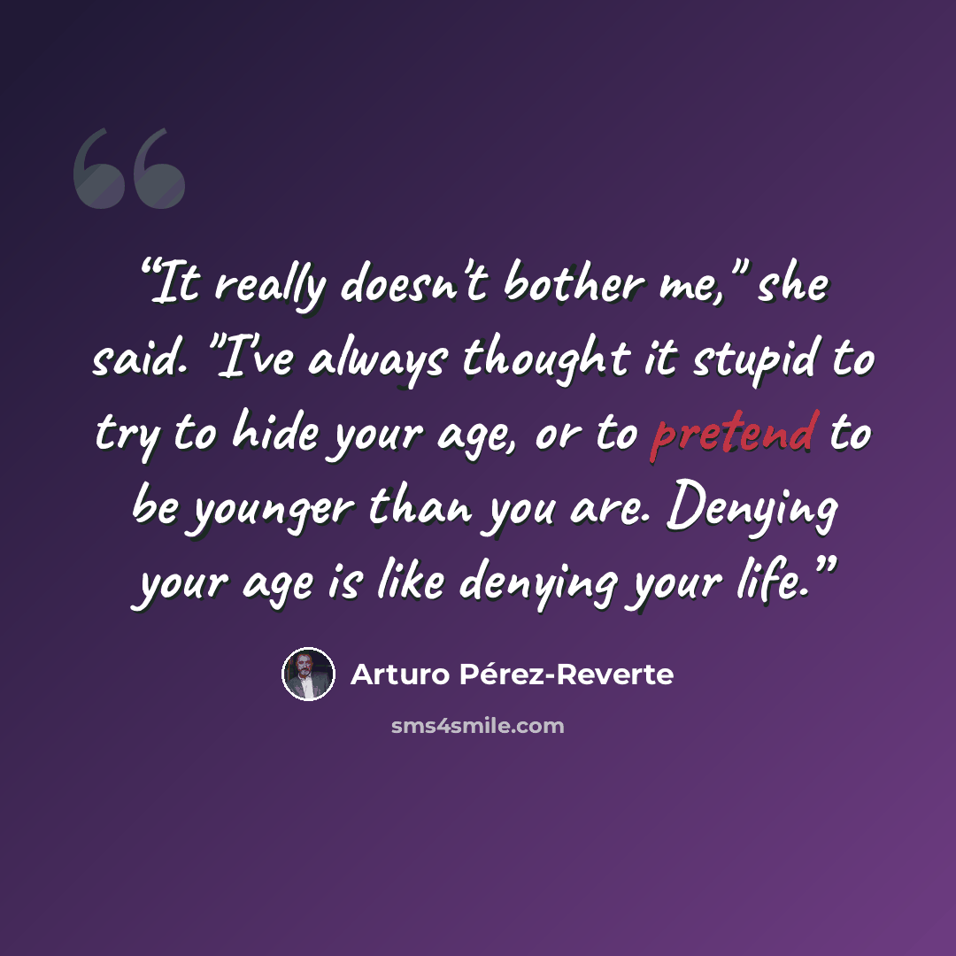 “It really doesn't bother me," she said. "I've always thought it stupid to try to hide your age, or to pretend to be younger than you are. Denying your age is like denying your life.” quote by Arturo Pérez-Reverte