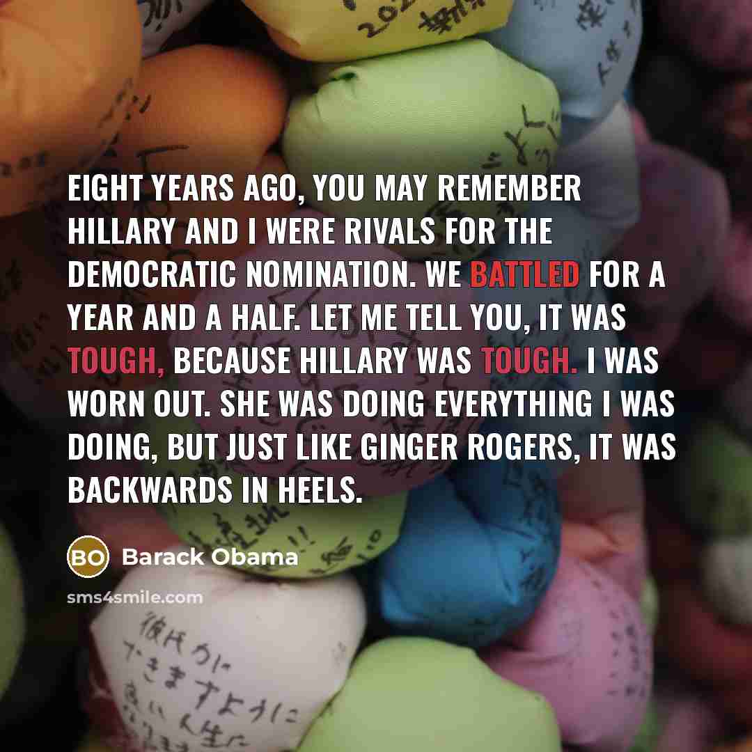 “Eight years ago, you may remember Hillary and I were rivals for the Democratic nomination. We battled for a year and a half. Let me tell you, it was tough, because Hillary was tough. I was worn out. She was doing everything I was doing, but just like Ginger Rogers, it was backwards in heels.” quote by Barack Obama