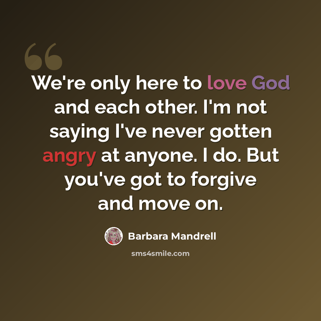 “We're only here to love God and each other. I'm not saying I've never gotten angry at anyone. I do. But you've got to forgive and move on.” quote by Barbara Mandrell