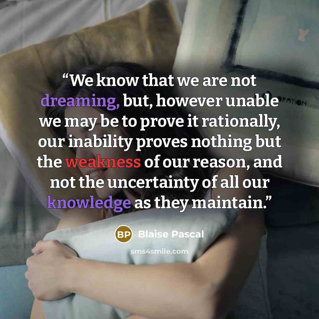 “We know that we are not dreaming, but, however unable we may be to prove it rationally, our inability proves nothing but the weakness of our reason, and not the uncertainty of all our knowledge as they maintain.” quote by Blaise Pascal