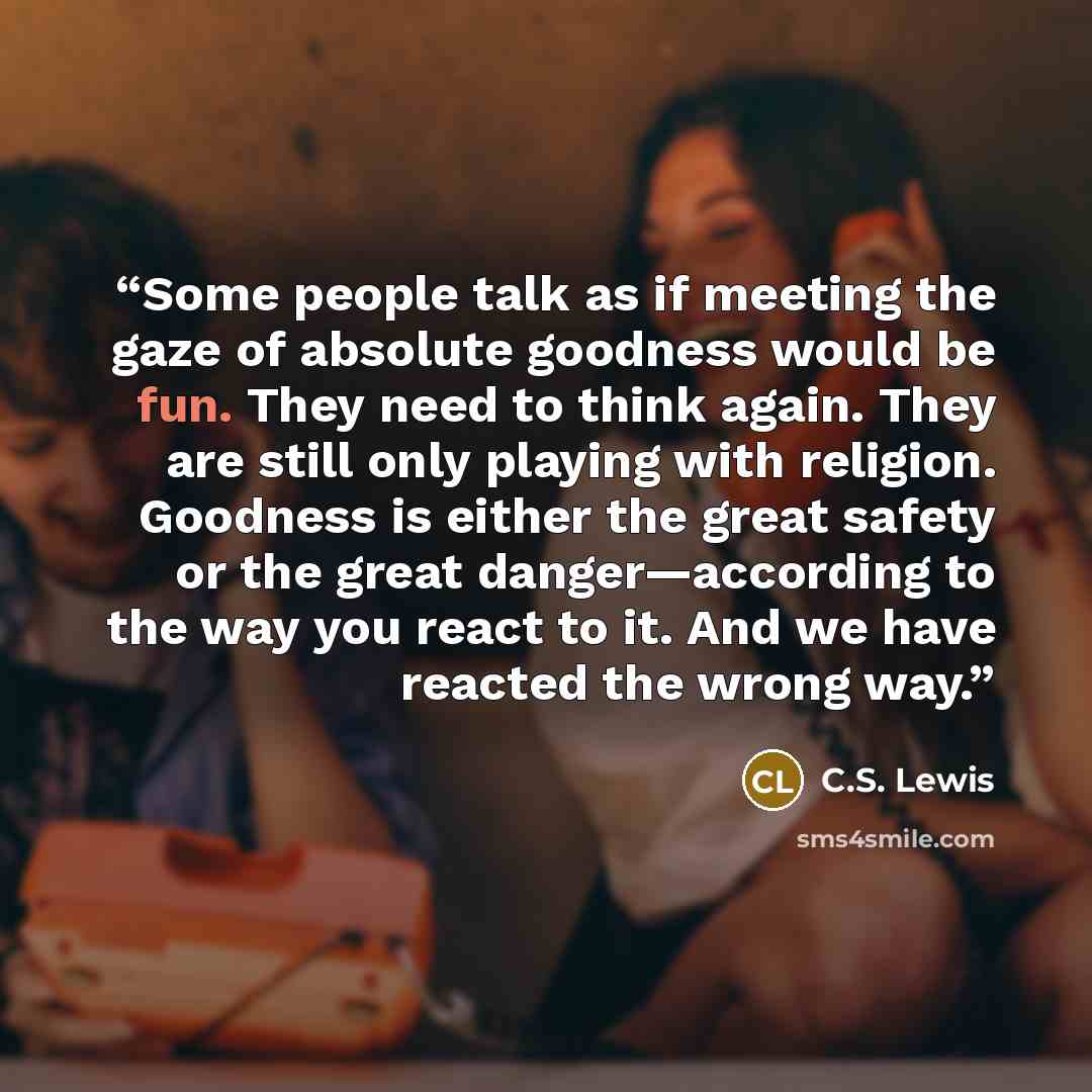 “Some people talk as if meeting the gaze of absolute goodness would be fun. They need to think again. They are still only playing with religion. Goodness is either the great safety or the great danger—according to the way you react to it. And we have reacted the wrong way.” quote by C.S. Lewis