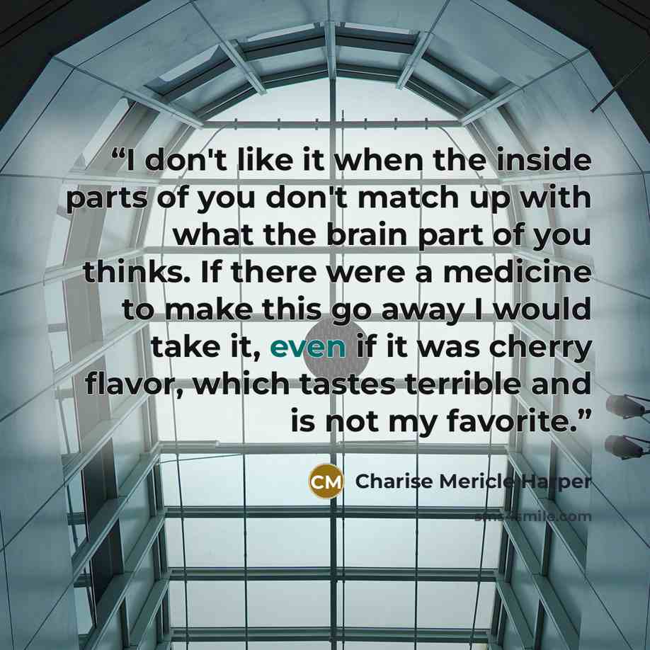 “I don't like it when the inside parts of you don't match up with what the brain part of you thinks. If there were a medicine to make this go away I would take it, even if it was cherry flavor, which tastes terrible and is not my favorite.” quote by Charise Mericle Harper