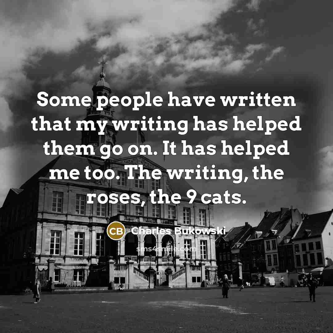“Some people have written that my writing has helped them go on. It has helped me too. The writing, the roses, the 9 cats.” quote by Charles Bukowski