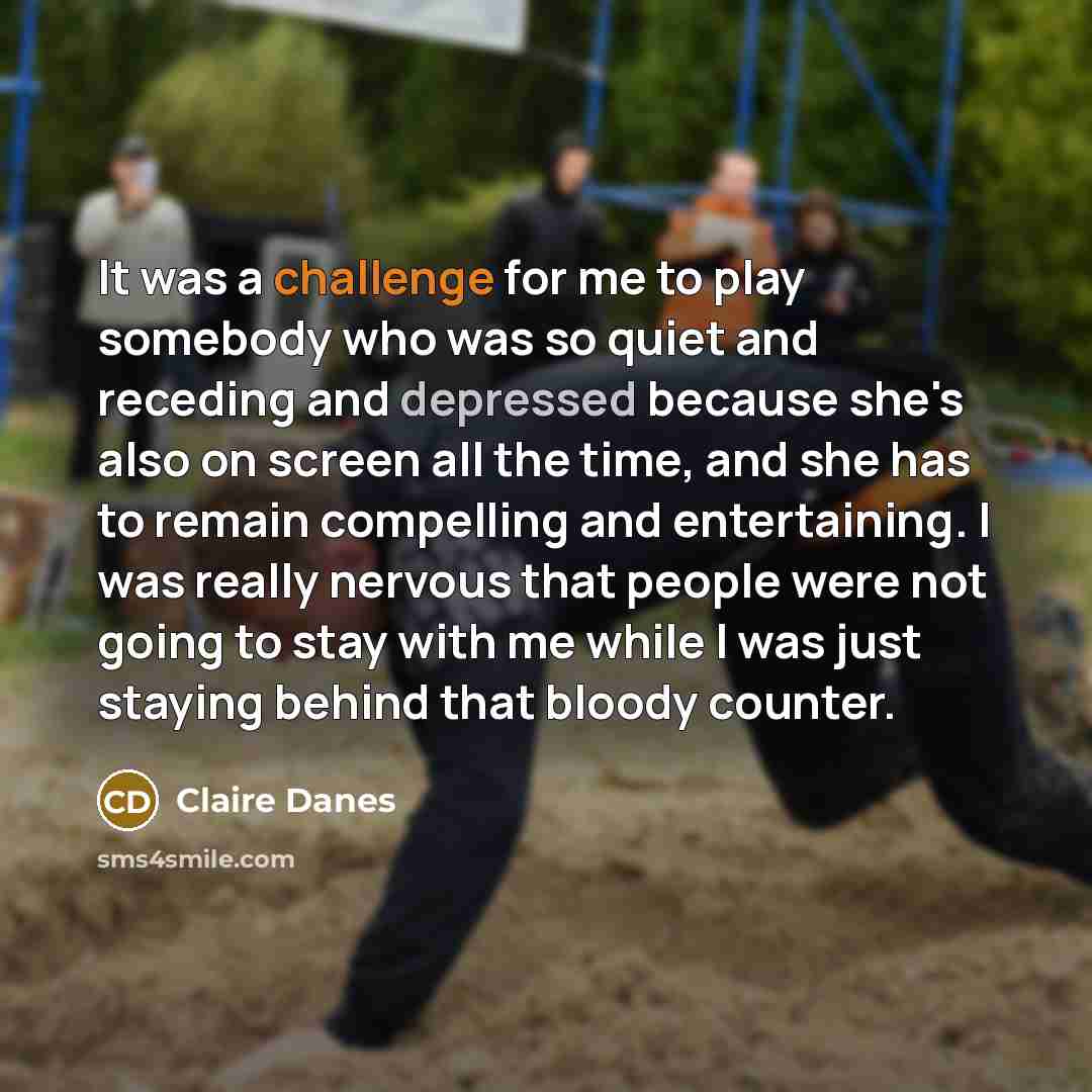 “It was a challenge for me to play somebody who was so quiet and receding and depressed because she's also on screen all the time, and she has to remain compelling and entertaining. I was really nervous that people were not going to stay with me while I was just staying behind that bloody counter.” quote by Claire Danes