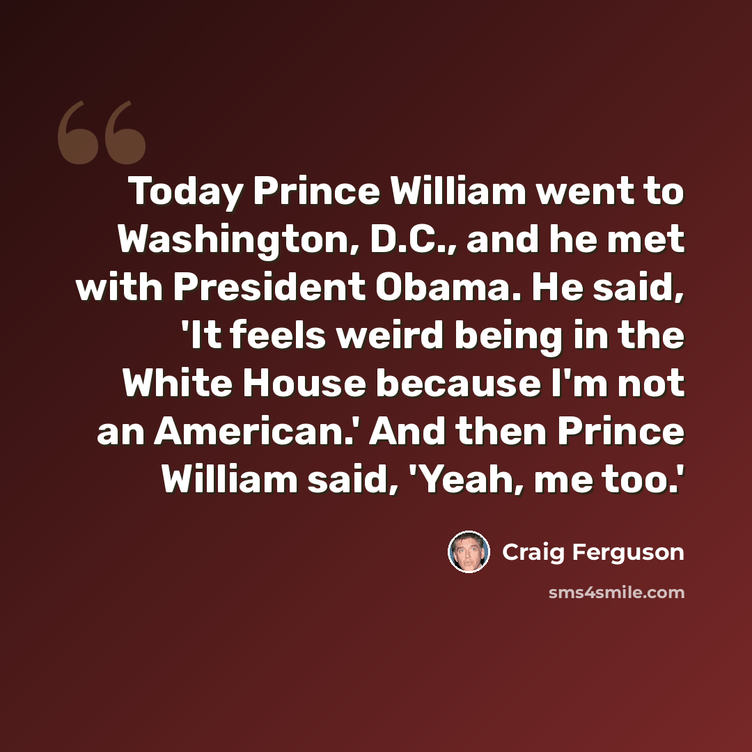 “Today Prince William went to Washington, D.C., and he met with President Obama. He said, 'It feels weird being in the White House because I'm not an American.' And then Prince William said, 'Yeah, me too.'” quote by Craig Ferguson