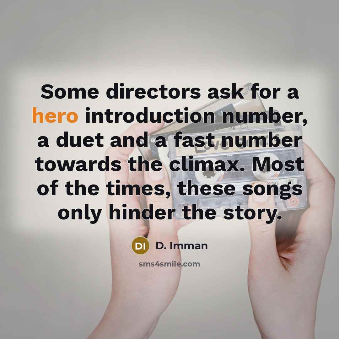 “Some directors ask for a hero introduction number, a duet and a fast number towards the climax. Most of the times, these songs only hinder the story.” quote by D. Imman