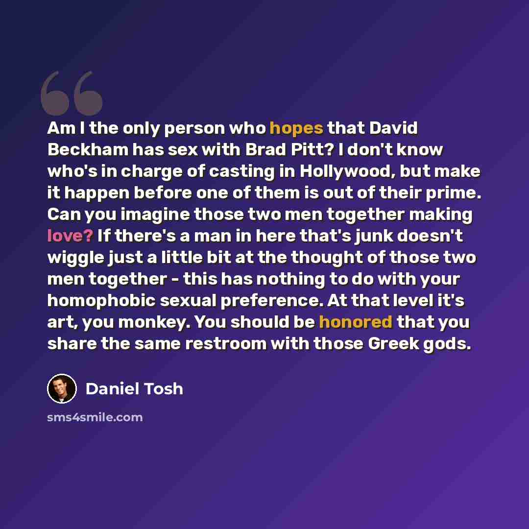 “Am I the only person who hopes that David Beckham has sex with Brad Pitt? I don't know who's in charge of casting in Hollywood, but make it happen before one of them is out of their prime. Can you imagine those two men together making love? If there's a man in here that's junk doesn't wiggle just…” quote by Daniel Tosh