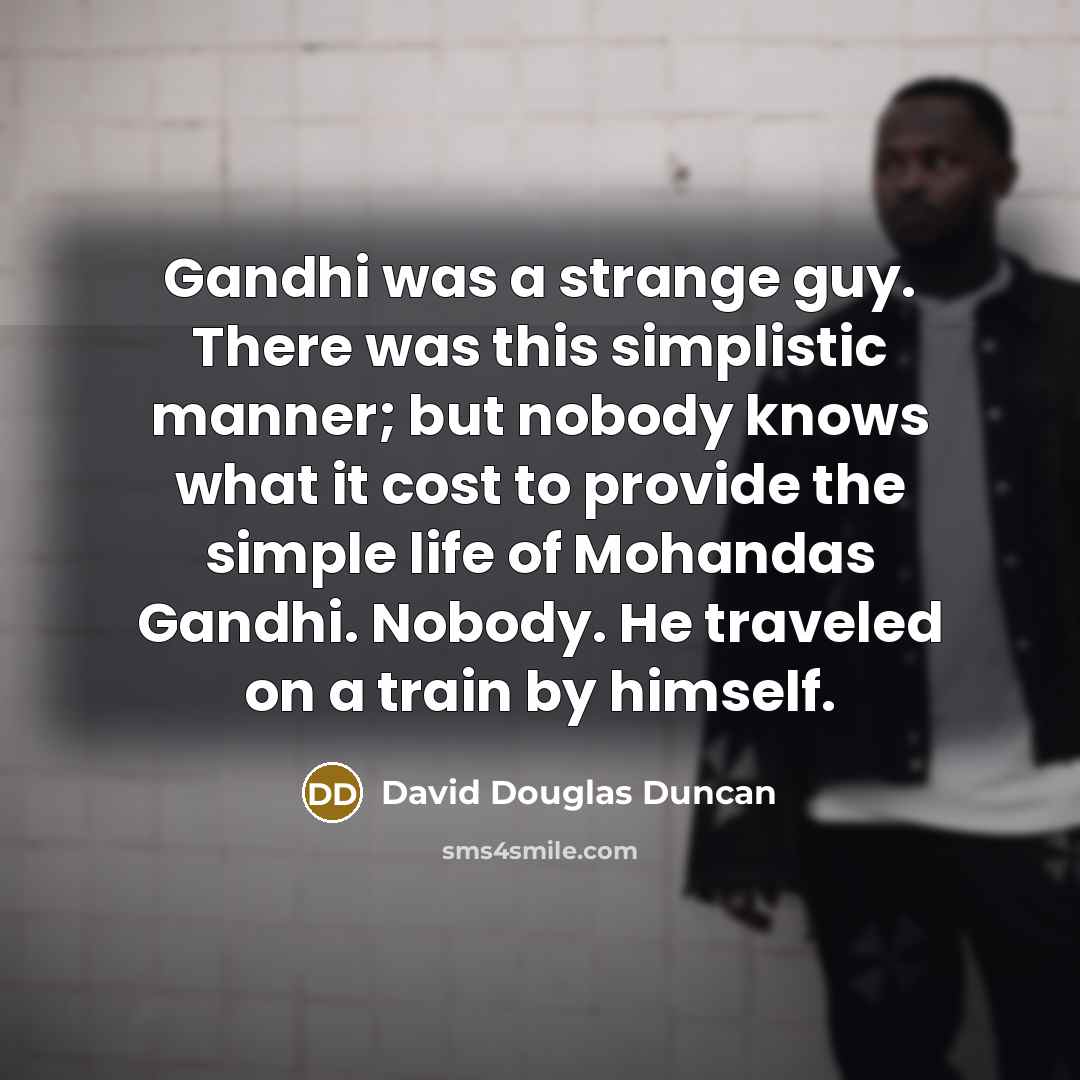 “Gandhi was a strange guy. There was this simplistic manner; but nobody knows what it cost to provide the simple life of Mohandas Gandhi. Nobody. He traveled on a train by himself.” quote by David Douglas Duncan